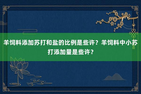 羊饲料添加苏打和盐的比例是些许？羊饲料中小苏打添加量是些许？