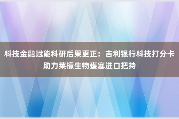 科技金融赋能科研后果更正：吉利银行科技打分卡助力莱檬生物壅塞进口把持